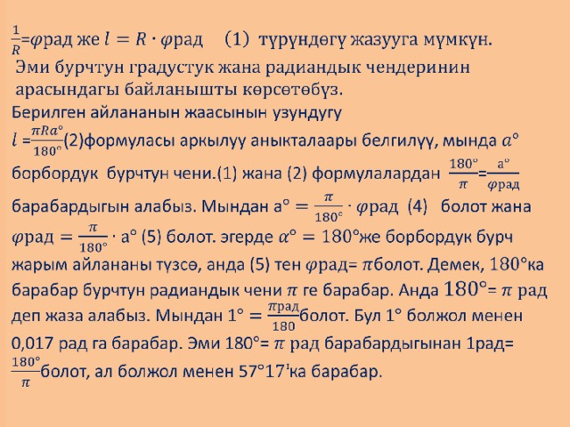             =   Берилген айлананын жаасынын узундугу  =(2)формуласы аркылуу аныкталаары белгилүү, мында борбордук бурчтун чени.(1) жана (2) формулалардан = барабардыгын алабыз. Мындан а (4) болот жана (5) болот. эгерде же борбордук бурч жарым айлананы түзсө, анда (5) тен = болот. Демек, ка барабар бурчтун радиандык чени ге барабар. Анда = деп жаза алабыз. Мындан 1болот. Бул 1 болжол менен 0,017 рад га барабар. Эми 180= барабардыгынан 1рад= болот, ал болжол менен 57ка барабар.              