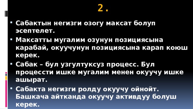 2. Сабактын негизги озогу максат болуп эсептелет. Максатты мугалим озунун позициясына карабай, окуучунун позициясына карап коюш керек. Сабак – бул узгултуксуз процесс. Бул процессти ишке мугалим менен окуучу ишке ашырат. Сабакта негизги ролду окуучу ойнойт. Башкача айтканда окуучу активдуу болуш керек. 