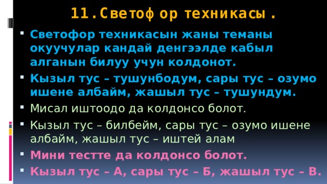 11. Светофор техникасы. Светофор техникасын жаны теманы окуучулар кандай денгээлде кабыл алганын билуу учун колдонот. Кызыл тус – тушунбодум, сары тус – озумо ишене албайм, жашыл тус – тушундум. Мисал иштоодо да колдонсо болот. Кызыл тус – билбейм, сары тус – озумо ишене албайм, жашыл тус – иштей алам Мини тестте да колдонсо болот. Кызыл тус – А, сары тус – Б, жашыл тус – В.  