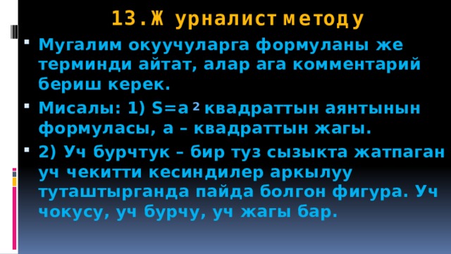 13. Журналист методу Мугалим окуучуларга формуланы же терминди айтат, алар ага комментарий бериш керек. Мисалы: 1) S=a  2 квадраттын аянтынын формуласы, а – квадраттын жагы. 2) Уч бурчтук – бир туз сызыкта жатпаган уч чекитти кесиндилер аркылуу туташтырганда пайда болгон фигура. Уч чокусу, уч бурчу, уч жагы бар. 