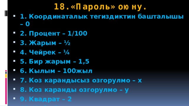 18. «Пароль» оюну. 1. Координаталык тегиздиктин башталышы – 0 2. Процент – 1/100 3. Жарым – ½ 4. Чейрек – ¼ 5. Бир жарым – 1,5 6. Кылым – 100жыл 7. Коз карандысыз озгорулмо – х 8. Коз каранды озгорулмо – у 9. Квадрат – 2 10. Куб - 3 