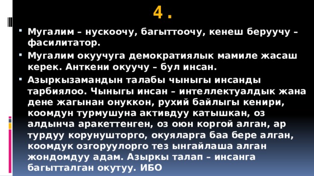 4. Мугалим – нускоочу, багыттоочу, кенеш беруучу – фасилитатор. Мугалим окуучуга демократиялык мамиле жасаш керек. Анткени окуучу – бул инсан. Азыркызамандын талабы чыныгы инсанды тарбиялоо. Чыныгы инсан – интеллектуалдык жана дене жагынан онуккон, рухий байлыгы кенири, коомдун турмушуна активдуу катышкан, оз алдынча аракеттенген, оз оюн коргой алган, ар турдуу корунушторго, окуяларга баа бере алган, коомдук озгоруулорго тез ынгайлаша алган жондомдуу адам. Азыркы талап – инсанга багытталган окутуу. ИБО 