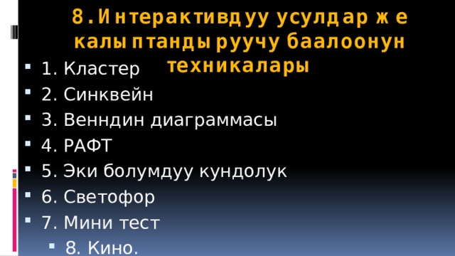8. Интерактивдуу усулдар же калыптандыруучу баалоонун техникалары 1. Кластер 2. Синквейн 3. Венндин диаграммасы 4. РАФТ 5. Эки болумдуу кундолук 6. Светофор 7. Мини тест 8. Кино. 9. Журналист 10. Пароль 11. Сан диктанты 12. Учунчусу ашыкча 13. Ребус 14. Ротация 