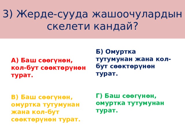3) Жерде-сууда жашоочулардын скелети кандай? Б) Омуртка тутумунан жана кол-бут сөөктөрүнөн турат.  А) Баш сөөгүнөн, кол-бут сөөктөрүнөн турат.  Г) Баш сөөгүнөн, омуртка тутумунан турат. В) Баш сөөгүнөн, омуртка тутумунан жана кол-бут сөөктөрүнөн турат. 