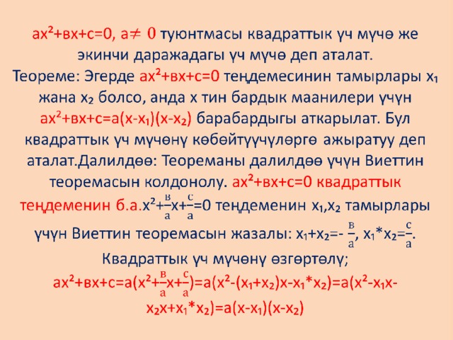 ах²+вх+с=0, а туюнтмасы квадраттык үч мүчө же экинчи даражадагы үч мүчө деп аталат.  Теореме: Эгерде ах²+вх+с=0 теңдемесинин тамырлары х₁ жана х₂ болсо, анда х тин бардык маанилери үчүн  ах²+вх+с=а(х-х₁)(х-х₂) барабардыгы аткарылат. Бул квадраттык үч мүчөнү көбөйтүүчүлөргө ажыратуу деп аталат.Далилдөө: Теореманы далилдөө үчүн Виеттин теоремасын колдонолу. ах²+вх+с=0 квадраттык теңдеменин б.а. х²+х+=0 теңдеменин х₁,х₂ тамырлары үчүн Виеттин теоремасын жазалы: х₁+х₂=- , х₁*х₂=. Квадраттык үч мүчөнү өзгөртөлү;  ах²+вх+с=а(х²+х+)=а(х²-(х₁+х₂)х-х₁*х₂)=а(х²-х₁х-х₂х+х₁*х₂)=а(х-х₁)(х-х₂)   