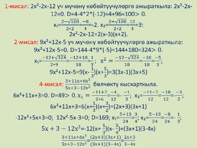 1-мисал: 2х²-2х-12 үч мүчөнү көбөйтүүчүлөргө ажыраткыла: 2х²-2х-12=0. D=4-4*2*(-12)=4+96=100  x₁===-2. x₂===3:  2х²-2х-12=2(х-3)(х+2).  2-мисал: 9х²+12х-5 үч мүчөнү көбөйтүүчүлөргө ажыраткыла: 9х²+12х-5=0. D=144-4*9*(-5)=144+180=324.  х₁=====;  9х²+12х-5=9(х- )(х+)=3(3х-1)(3х+5)  4-мисал: бөлчөктү кыскарткыла.  6х²+11х+3=0. D=49==- ; х₂===-;  6х²+11х+3=6(х+)(х+)=(2х+3)(3х+1)  -12х²+5х+3=0; 12х²-5х-3=0; D=169; х₁==; х₂===- ;  =-12(х+ )(х- )=(3х+1)(3-4х)  ==   