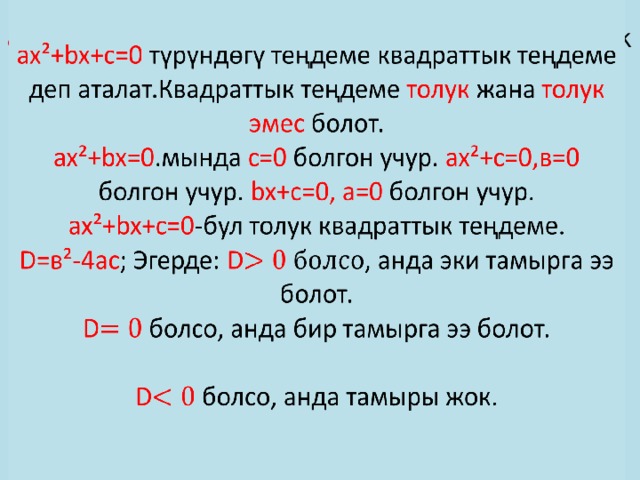 ax²+bx+c=0 түрүндөгү теңдеме квадраттык теңдеме деп аталат.Квадраттык теңдеме толук жана толук эмес болот.  ax²+bx=0 .мында с=0 болгон учур. ax²+c=0,в=0 болгон учур. bx+c=0, а=0 болгон учур.  ax²+bx+c=0 -бул толук квадраттык теңдеме.  D=в²-4ас ; Эгерде: D , анда эки тамырга ээ болот.  D болсо, анда бир тамырга ээ болот.   D болсо, анда тамыры жок.     