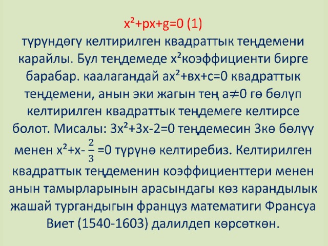 x²+px+g=0 (1)  түрүндөгү келтирилген квадраттык теңдемени карайлы. Бул теңдемеде х²коэффициенти бирге барабар. каалагандай ах²+вх+с=0 квадраттык теңдемени, анын эки жагын тең а0 гө бөлүп келтирилген квадраттык теңдемеге келтирсе болот. Мисалы: 3х²+3х-2=0 теңдемесин 3кө бөлүү менен х²+х- =0 түрүнө келтиребиз. Келтирилген квадраттык теңдеменин коэффициенттери менен анын тамырларынын арасындагы көз карандылык жашай тургандыгын француз математиги Франсуа Виет (1540-1603) далилдеп көрсөткөн.   