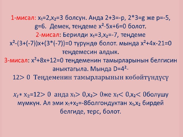 1-мисал: х₁=2,х₂=3 болсун. Анда 2+3=-р, 2*3=g же р=-5, g=6. Демек, теңдеме х²-5х+6=0 болот .  2-мисал : Берилди х₁=3,х₂=-7, теңдеме  х²-(3+(-7))х+(3*(-7))=0 түрүндө болот. мында х²+4х-21=0 теңдемесин алдык .  3-мисал : х²+8х+12=0 теңдеменин тамырларынын белгисин аныктагыла. Мында D=4²-12   х₁ =12₁х₂же ₁х₂болушу мүмкүн. Ал эми х₁+х₂=-8болгондуктан х₁,х₂ бирдей белгиде, терс, болот.     