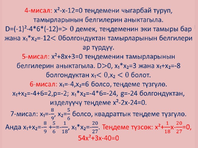 4-мисал: х²-х-12=0 теңдемени чыгарбай туруп, тамырларынын белгилерин аныктагыла.  D=(-1)²-4*6*(-12)=демек, теңдеменин эки тамыры бар жана х₁*х₂=-12болгондуктан тамырларынын белгилери ар түрдүү.  5-мисал: х²+8х+3=0 теңдеменин тамырларынын белгилерин аныктагыла. D0, х₁*х₂=3 жана х₁+х₂=-8 болгондуктан х₁,х₂ болот.  6-мисал: х₁=-4,х₂=6 болсо, теңдеме түзгүлө.  х₁+х₂=-4+6=2,р=-2; х₁*х₂=-4*6=-24, g=-24 болгондуктан, изделүүчү теңдеме х²-2х-24=0.  7-мисал: х₁=-, х₂= болсо, квадраттык теңдеме түзгүлө.  Анда х₁+х₂=- +=-, х₁*х₂=-. Теңдеме түзсөк: х²+х-=0,  54х²+3х-40=0   
