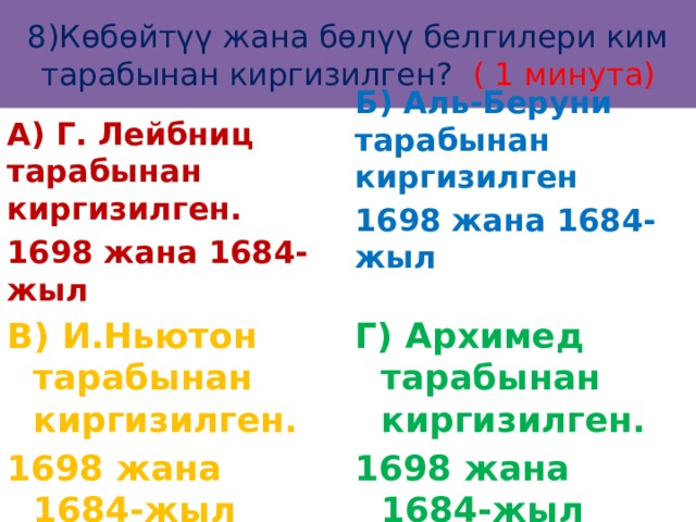 8)Көбөйтүү жана бөлүү белгилери ким тарабынан киргизилген? ( 1 минута) А) Г. Лейбниц тарабынан киргизилген. 1698 жана 1684-жыл Б) Аль-Беруни тарабынан киргизилген 1698 жана 1684-жыл  В) И.Ньютон тарабынан киргизилген. Г) Архимед тарабынан киргизилген. 1698 жана 1684-жыл 1698 жана 1684-жыл 