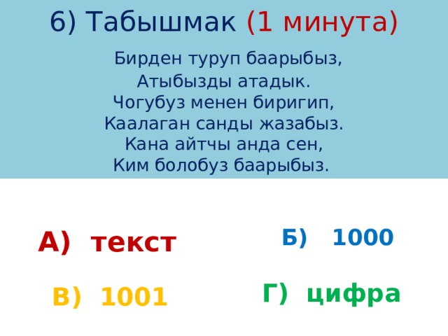 6) Табышмак (1 минута)   Бирден туруп баарыбыз,  Атыбызды атадык.  Чогубуз менен биригип,  Каалаган санды жазабыз.  Кана айтчы анда сен,  Ким болобуз баарыбыз. А) текст Б) 1000 Г) цифра В) 1001 