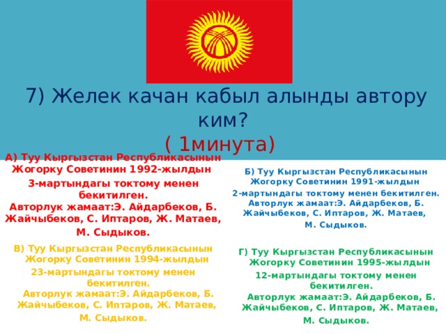      7) Желек качан кабыл алынды автору ким?  ( 1минута) А) Туу Кыргызстан Республикасынын Жогорку Советинин 1992-жылдын 3-мартындагы токтому менен бекитилген.  Авторлук жамаат:Э. Айдарбеков, Б. Жайчыбеков, С. Иптаров, Ж. Матаев, М. Сыдыков. Б) Туу Кыргызстан Республикасынын Жогорку Советинин 1991-жылдын 2-мартындагы токтому менен бекитилген.  Авторлук жамаат:Э. Айдарбеков, Б. Жайчыбеков, С. Иптаров, Ж. Матаев, М. Сыдыков.  В) Туу Кыргызстан Республикасынын Жогорку Советинин 1994-жылдын 23-мартындагы токтому менен бекитилген.  Авторлук жамаат:Э. Айдарбеков, Б. Жайчыбеков, С. Иптаров, Ж. Матаев, М. Сыдыков. Г) Туу Кыргызстан Республикасынын Жогорку Советинин 1995-жылдын 12-мартындагы токтому менен бекитилген.  Авторлук жамаат:Э. Айдарбеков, Б. Жайчыбеков, С. Иптаров, Ж. Матаев, М. Сыдыков. 