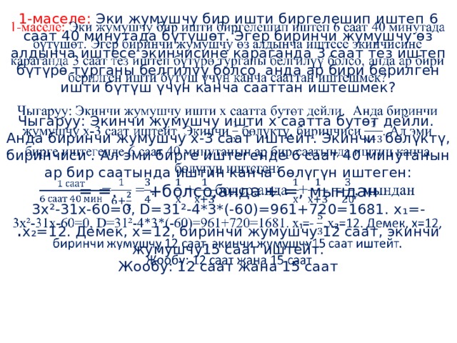 1-маселе: Эки жумушчу бир ишти биргелешип иштеп 6 саат 40 минутада бүтүшөт. Эгер биринчи жумушчу өз алдынча иштесе экинчисине караганда 3 саат тез иштеп бүтүрө турганы белгилүү болсо, анда ар бири берилген ишти бүтүш үчүн канча сааттан иштешмек?   Чыгаруу: Экинчи жумушчу ишти х саатта бутөт дейли. Анда биринчи жумушчу х-3 саат иштейт. Экинчи бөлүктү, биринчиси . Ал эми бирге иштегенде 6 саат 40 минутанын ар бир саатында иштин канча бөлүгүн иштеген:  = =. +болсо,анда + =, мындан  3х²-31х-60=0, D=31²-4*3*(-60)=961+720=1681. x ₁=- . x ₂=12. Демек, х=12, биринчи жумушчу 12 саат, экинчи жумушчу15 саат иштейт.  Жообу: 12 саат жана 15 саат       
