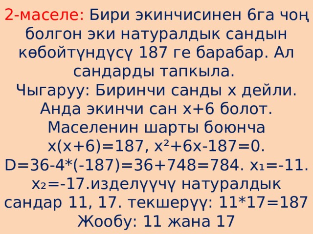 2-маселе: Бири экинчисинен 6га чоң болгон эки натуралдык сандын көбойтүндүсү 187 ге барабар. Ал сандарды тапкыла.  Чыгаруу: Биринчи санды х дейли. Анда экинчи сан х+6 болот. Маселенин шарты боюнча х(х+6)=187, х²+6х-187=0.  D=36-4*(-187)=36+748=784. х ₁=-11. х₂=-17.изделүүчү натуралдык сандар 11, 17. текшерүү: 11*17=187  Жообу: 11 жана 17 