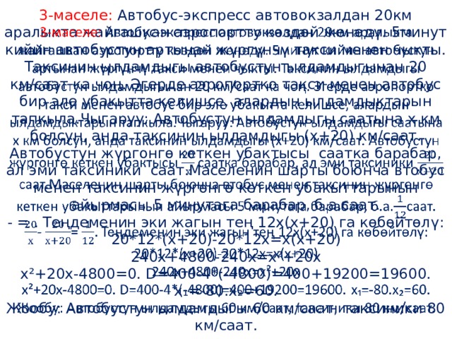 3-маселе: Автобус-экспресс автовокзалдан 20км аралыкта жайгашкан аэропортту көздөй жөнөдү. 5минут кийин автобустун артынан жүргүнчү такси менен чыкты. Таксинин ылдамдыгы автобустун ылдамдыгынан 20 км/саат ка чоң. Эгерде аэропортко такси менен автобус бир эле убакытта келишсе, алардын ылдамдыктарын тапкыла.Чыгаруу: Автобустун ылдамдыгы саатына х км болсун, анда таксинин ылдамдыгы (х+20) км/саат. Автобустун жүргонгө кеткен убактысы саатка барабар, ал эми таксиники саат.Маселенин шарты боюнча втобус менен таксинин жүргөнгө кеткен убакыттарынын айырмасы 5 минутага барабар, б.а.саат.  - = . Теңдеменин эки жагын тең 12х(х+20) га көбөйтөлү:  20*12*(х+20)-20*12х=х(х+20)  240х+4800-240х=х²+20х  х²+20х-4800=0. D=400-4*(-4800)=400+19200=19600. х ₁=-80.х₂=60.  Жообу: Автобустун ылдамдыгы 60 км/саат, таксиники 80 км/саат.   