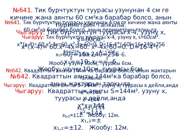 № 641. Тик бурчтуктун туурасы узунунан 4 см ге кичине жана аянты 60 см²ка барабар болсо, анын периметрин тапкыла.  Чыгаруу: Тик бурчтуктун туурасы х-4, узуну х, s=60см².  х*(х-4)= 60.х²-4х=60. х²-4х-60=0. D=16-4*(-60)=16+240=256  x ₁==10. x₂== -6.  Жообу: узуну 10см, туурасы 6см.  №642. Квадраттын аянты 144м²ка барабар болсо, анын жактарын тапкыла.  Чыгаруу: Квадраттын аянты S=144м². узуну х, туурасы х дейли,анда  х*х=144  х²=144  х₁,₂=±  х₁,₂=±12. Жообу: 12м.   
