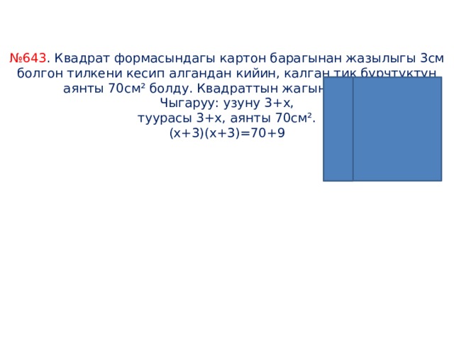    № 643 . Квадрат формасындагы картон барагынан жазылыгы 3см болгон тилкени кесип алгандан кийин, калган тик бурчтуктун аянты 70см² болду. Квадраттын жагын тапкыла.  Чыгаруу: узуну 3+х,  туурасы 3+х, аянты 70см².  (х+3)(х+3)=70+9                