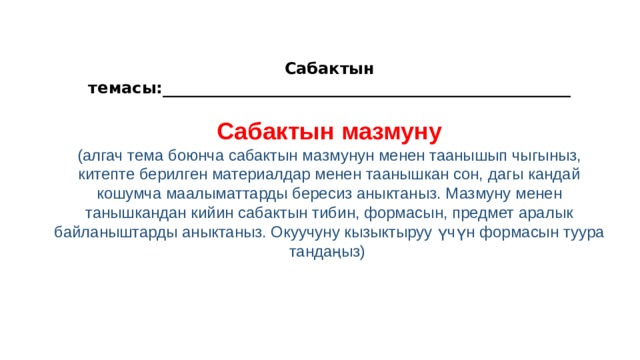  Сабактын темасы:_________________________ __________________________  Сабактын мазмуну (алгач тема боюнча сабактын мазмунун менен таанышып чыгыныз, китепте берилген материалдар менен таанышкан сон, дагы кандай кошумча маалыматтарды бересиз аныктаныз. Мазмуну менен танышкандан кийин сабактын тибин, формасын, предмет аралык байланыштарды аныктаныз. Окуучуну кызыктыруу үчүн формасын туура тандаңыз)     