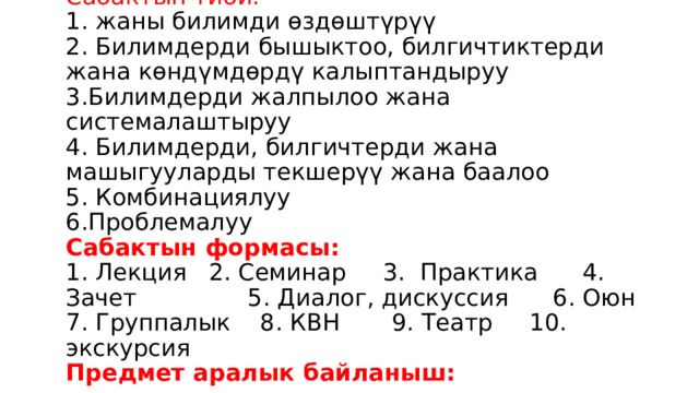 Сабактын тиби:   1. жаны билимди өздөштүрүү  2. Билимдерди бышыктоо, билгичтиктерди жана көндүмдөрдү калыптандыруу  3.Билимдерди жалпылоо жана системалаштыруу  4. Билимдерди, билгичтерди жана машыгууларды текшерүү жана баалоо  5. Комбинациялуу  6.Проблемалуу  Сабактын формасы:  1. Лекция 2. Семинар 3. Практика 4. Зачет 5. Диалог, дискуссия 6. Оюн 7. Группалык 8. КВН 9. Театр 10. экскурсия  Предмет аралык байланыш:   