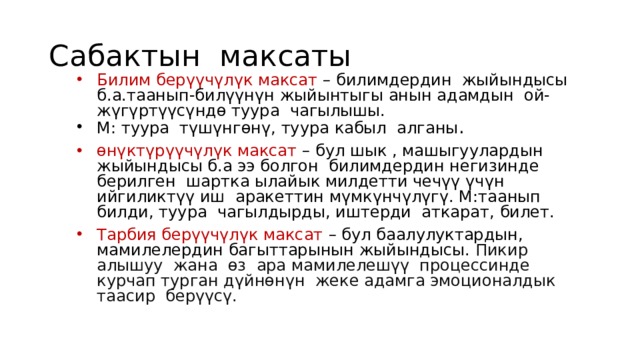 Сабактын максаты Билим берүүчүлүк максат – билимдердин жыйындысы б.а.таанып-билүүнүн жыйынтыгы анын адамдын ой-жүгүртүүсүндө туура чагылышы. М: туура түшүнгөнү, туура кабыл алганы . өнүктүрүүчүлүк максат – бул  шык , машыгуулардын жыйындысы б.а ээ болгон билимдердин негизинде берилген шартка ылайык милдетти чечүү үчүн ийгиликтүү иш аракеттин мүмкүнчүлүгү. М:таанып билди, туура чагылдырды, иштерди аткарат, билет. Тарбия берүүчүлүк максат – бул баалулуктардын, мамилелердин багыттарынын жыйындысы. Пикир алышуу жана өз ара мамилелешүү процессинде курчап турган дүйнөнүн жеке адамга эмоционалдык таасир берүүсү. 