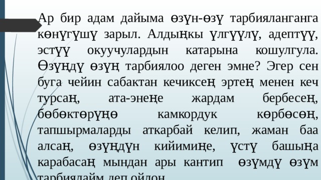 Ар бир адам дайыма ɵзүн-ɵзү тарбияланганга кɵнүгүшү зарыл. Алдыңкы үлгүүлү, адептүү, эстүү окуучулардын катарына кошулгула. Ɵзүңдү ɵзүң тарбиялоо деген эмне? Эгер сен буга чейин сабактан кечиксең эртең менен кеч турсаң, ата-энеңе жардам бербесең, бɵбɵктɵрүңɵ камкордук кɵрбɵсɵң, тапшырмаларды аткарбай келип, жаман баа алсаң, ɵзүңдүн кийимиңе, үстү башыңа карабасаң мындан ары кантип ɵзүмдү ɵзүм тарбиялайм деп ойлон. 