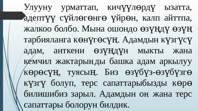 Улууну урматтап, кичүүлɵрдү ызатта, адептүү сүйлɵгɵнгɵ үйрɵн, калп айттпа, жалкоо болбо. Мына ошондо ɵзүңдү ɵзүң тарбияланга кɵнүгɵсүң. Адамдын күзгүсү адам, анткени ɵзүңдүн мыкты жана кемчил жактарыңды башка адам аркылуу кɵрɵсүң, туясың. Биз ɵзүбүз-ɵзүбүзгɵ күзгү болуп, терс сапаттарыбызды кɵрɵ билишибиз зарыл. Адамдын оң жана терс сапаттары болорун билдик. 