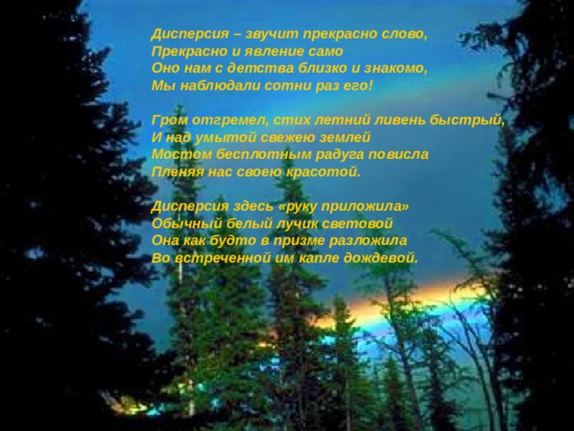  Дисперсия – звучит прекрасно слово,  Прекрасно и явление само  Оно нам с детства близко и знакомо,  Мы наблюдали сотни раз его!    Гром отгремел, стих летний ливень быстрый,  И над умытой свежею землей  Мостом бесплотным радуга повисла  Пленяя нас своею красотой.   Дисперсия здесь «руку приложила»  Обычный белый лучик световой  Она как будто в призме разложила   Во встреченной им капле дождевой. Как?  Почему?   Откуда?   Вводная: тема урока, цели урока, пробуждение первичного интереса у учеников.  