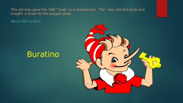 The old man gave the “ABC” book to a wooden boy . The boy sold the book and bought a ticket for the puppet show .    Which film is this?   Buratino 
