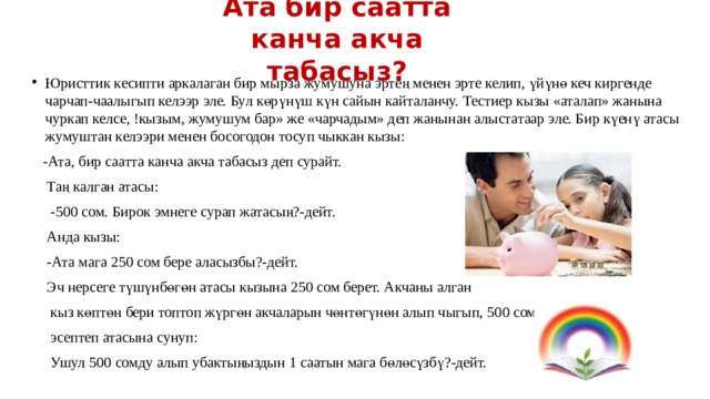 Ата бир саатта канча акча табасыз? Юристтик кесипти аркалаган бир мырза жумушуна эртең менен эрте келип, үйүнө кеч киргенде чарчап-чаалыгып келээр эле. Бул көрүнүш күн сайын кайталанчу. Тестиер кызы «аталап» жанына чуркап келсе, !кызым, жумушум бар» же «чарчадым» деп жанынан алыстатаар эле. Бир күенү атасы жумуштан келээри менен босогодон тосуп чыккан кызы:  -Ата, бир саатта канча акча табасыз деп сурайт.  Таң калган атасы:  -500 сом. Бирок эмнеге сурап жатасың?-дейт.  Анда кызы:  -Ата мага 250 сом бере аласызбы?-дейт.  Эч нерсеге түшүнбөгөн атасы кызына 250 сом берет. Акчаны алган  кыз көптөн бери топтоп жүргөн акчаларын чөнтөгүнөн алып чыгып, 500 сомду  эсептеп атасына сунуп:  Ушул 500 сомду алып убактыңыздын 1 саатын мага бөлөсүзбү?-дейт. 