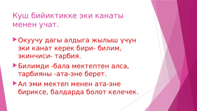 Куш бийиктикке эки канаты менен учат. Окуучу дагы алдыга жылыш үчүн эки канат керек бири- билим, экинчиси- тарбия. Билимди -бала мектептен алса, тарбияны -ата-эне берет. Ал эми мектеп менен ата-эне бириксе, балдарда болот келечек. 