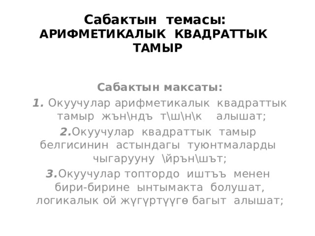 Сабактын темасы: АРИФМЕТИКАЛЫК КВАДРАТТЫК ТАМЫР   Сабактын максаты: 1. Окуучулар арифметикалык квадраттык тамыр жън\ндъ т\ш\н\к алышат; 2. Окуучулар квадраттык тамыр белгисинин астындагы туюнтмаларды чыгарууну \йрън\шът; 3. Окуучулар топтордо иштъъ менен бири-бирине ынтымакта болушат, логикалык ой жүгүртүүгө багыт алышат; 