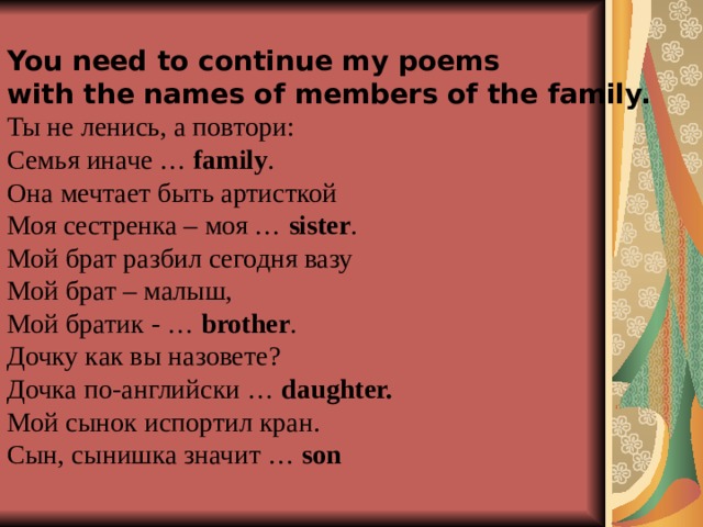 You need to continue my poems with the names of members of the family. Ты не ленись, а повтори: Семья  иначе … family .  Она мечтает быть артисткой Моя сестренка – моя … sister . Мой брат разбил сегодня вазу Мой брат – малыш, Мой братик - … brother . Дочку как вы назовете? Дочка по-английски … daughter.  Мой сынок испортил кран. Сын, сынишка значит … son  