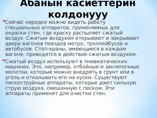Абанын касиеттерин колдонууу Сейчас нередко можно видеть работу специальных аппаратов, применяемых для окраски стен, где краску распыляет сжатый воздух. Сжатым воздухом открывают и закрывают двери вагонов поездов метро, троллейбусов и автобусов. Стоп-краны, имеющиеся в каждом вагоне, приводятся в действие сжатым воздухом. Сжатый воздух используют в пневматических машинах. Это, например, отбойные и заклепочные молотки, которые можно внедрять в грунт или в уголь и откалывать его на куски. Существуют пескоструйные аппараты, которые дают сильную струю воздуха, смешанную с песком. Эти аппараты применят для очистки стен. 