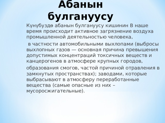 Абанын булгануусу Күнүбуздө абанын булгануусу кишинин В наше время происходит активное загрязнение воздуха промышленной деятельностью человека,  в частности автомобильными выхлопами (выбросы выхлопных газов — основная причина превышения допустимых концентраций токсичных веществ и канцерогенов в атмосфере крупных городов, образования смогов, частой причиной отравления в замкнутых пространствах); заводами, которые выбрасывают в атмосферу переработанные вещества (самые опасные из них – мусоросжигательные). 
