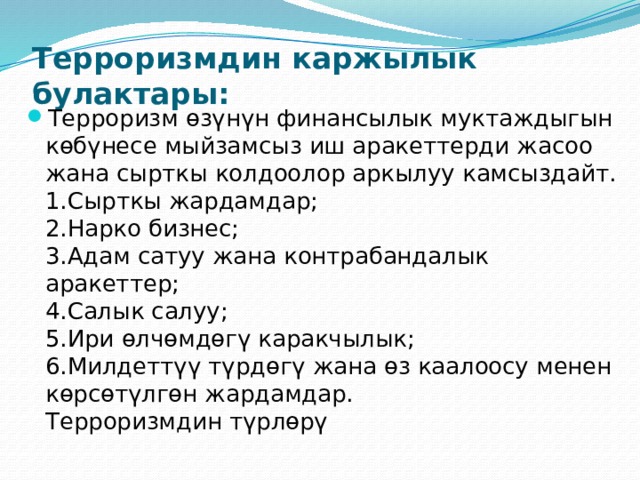  Терроризмдин каржылык булактары:   Терроризм өзүнүн финансылык муктаждыгын көбүнесе мыйзамсыз иш аракеттерди жасоо жана сырткы колдоолор аркылуу камсыздайт.  1.Сырткы жардамдар;  2.Нарко бизнес;  3.Адам сатуу жана контрабандалык аракеттер;  4.Салык салуу;  5.Ири өлчөмдөгү каракчылык;  6.Милдеттүү түрдөгү жана өз каалоосу менен көрсөтүлгөн жардамдар.  Терроризмдин түрлөрү 