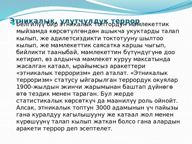 Этникалык, улутчулдук террор   Белгилүү бир этникалык топтордун мамлекеттик мыйзамда көрсөтүлгөндөн ашыкча укуктарды талап кылып, же адилетсиздикти токтотууну шылтоо кылып, же мамлекеттик саясатка каршы чыгып, бийликти тааныбай, мамлекеттин бүтүндүгүнө доо кетирип, өз алдынча мамлекет куруу максатында жасалган катаал, ырайымсыз аракеттери «этникалык терроризм» деп аталат. «Этникалык терроризм» статусу ыйгарылган террордук окуялар 1900-жылдын экинчи жарымынан баштап дүйнөгө өтө тездик менен тараган. Бул жерде статистикалык көрсөткүч да маанилүү роль ойнойт. Алсак, этникалык топтун 3000 адамынын үч пайызы гана куралдуу кагылышууну же катаал жол менен күрөшүүнү талап кылып жаткан болсо гана алардын аракети террор деп эсептелет. 