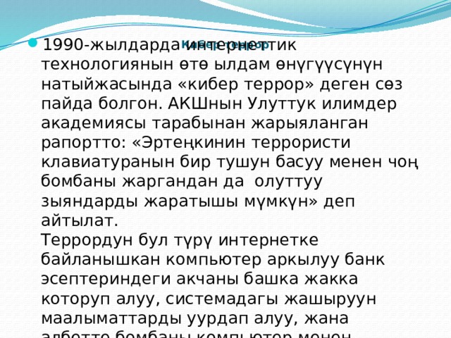 1990-жылдарда интернеттик технологиянын өтө ылдам өнүгүүсүнүн натыйжасында «кибер террор» деген сөз пайда болгон. АКШнын Улуттук илимдер академиясы тарабынан жарыяланган рапортто: «Эртеңкинин террористи клавиатуранын бир тушун басуу менен чоң бомбаны жаргандан да  олуттуу зыяндарды жаратышы мүмкүн» деп айтылат.  Террордун бул түрү интернетке байланышкан компьютер аркылуу банк эсептериндеги акчаны башка жакка которуп алуу, системадагы жашыруун маалыматтарды уурдап алуу, жана албетте бомбаны компьютер менен башкарып талкалоо өңдүү коркунучтуу зыяндарды келтирет. Кибер террор   