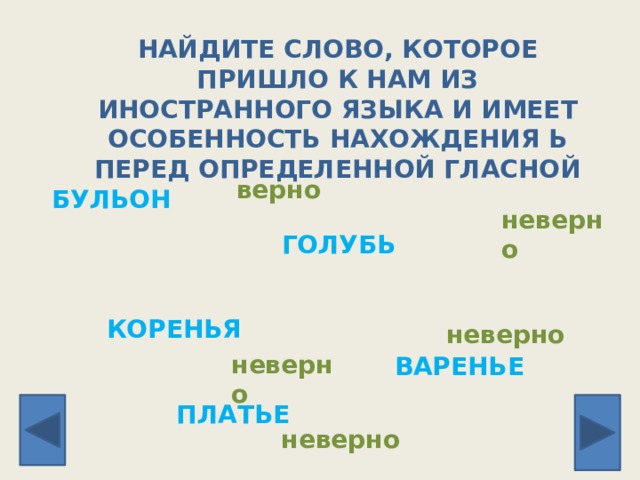 ВАРЕНЬЕ НАЙДИТЕ СЛОВО, КОТОРОЕ ПРИШЛО К НАМ ИЗ ИНОСТРАННОГО ЯЗЫКА И ИМЕЕТ ОСОБЕННОСТЬ НАХОЖДЕНИЯ Ь ПЕРЕД ОПРЕДЕЛЕННОЙ ГЛАСНОЙ верно БУЛЬОН неверно ГОЛУБЬ КОРЕНЬЯ неверно неверно ПЛАТЬЕ неверно 