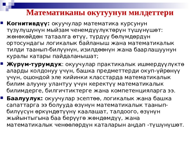 Математиканы окутуунун милдеттери Когнитивдүү: окуучулар математика курсунун түзүлүшүнүн мыйзам ченемдүүлүктѳрүн түшүнүшөт: жөнөкөйдөн татаалга өтүү, түрдүү бөлүмдөрдүн ортосундагы логикалык байланыш жана математикалык тилди таанып-билүүнүн, изилдөөнүн жана баарлашуунун куралы катары пайдаланышат;  Жүрүм-турумдук : окуучулар практикалык ишмердүүлүктө аларды колдонуу үчүн, башка предметтерди окуп-үйрѳнүү үчүн, ошондой эле кийинки класстарда математикалык билим алууну улантуу үчүн керектүү математикалык билимдерге, билгичтиктерге жана компетенцияларга ээ. Баалуулук: окуучулар эсептөө, логикалык жана башка сапаттарга ээ болууда ѳзүнүн математикалык таанып-билүүсүн өркүндөтүүнү каалашат, талдоого, өзүнүн жыйынтыгына баа берүүгѳ жөндөмдүү, жана математикалык ченөөлөрдүн каталарын аңдап -түшүнүшѳт.  