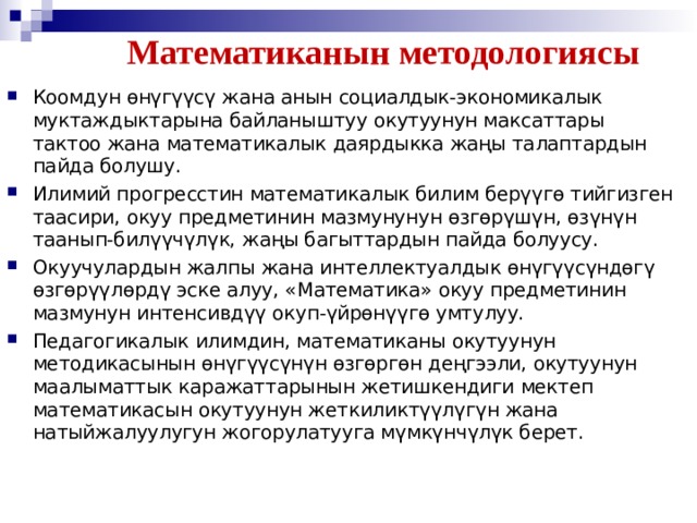 Математиканын методологиясы Коомдун өнүгүүсү жана анын социалдык-экономикалык муктаждыктарына байланыштуу окутуунун максаттары тактоо жана математикалык даярдыкка жаңы талаптардын пайда болушу. Илимий прогресстин математикалык билим берүүгѳ тийгизген таасири, окуу предметинин мазмунунун өзгөрүшүн, өзүнүн таанып-билүүчүлүк, жаңы багыттардын пайда болуусу. Окуучулардын жалпы жана интеллектуалдык өнүгүүсүндѳгү ѳзгѳрүүлѳрдү эске алуу, «Математика» окуу предметинин мазмунун интенсивдүү окуп-үйрѳнүүгѳ умтулуу. Педагогикалык илимдин, математиканы окутуунун методикасынын өнүгүүсүнүн өзгөргөн деңгээли, окутуунун маалыматтык каражаттарынын жетишкендиги мектеп математикасын окутуунун жеткиликтүүлүгүн жана натыйжалуулугун жогорулатууга мүмкүнчүлүк берет.  