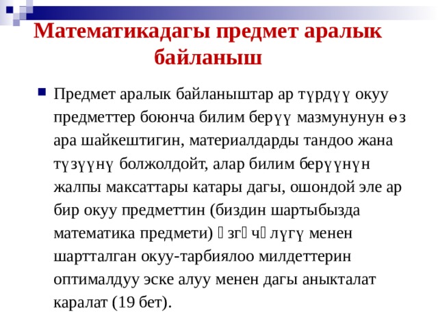 Математикадагы предмет аралык байланыш Предмет аралык байланыштар ар түрдүү окуу предметтер боюнча билим берүү мазмунунун өз ара шайкештигин, материалдарды тандоо жана түзүүнү болжолдойт, алар билим берүүнүн жалпы максаттары катары дагы, ошондой эле ар бир окуу предметтин (биздин шартыбызда математика предмети) ɵзгɵчɵлүгү менен шартталган окуу-тарбиялоо милдеттерин оптималдуу эске алуу менен дагы аныкталат каралат (19 бет).  