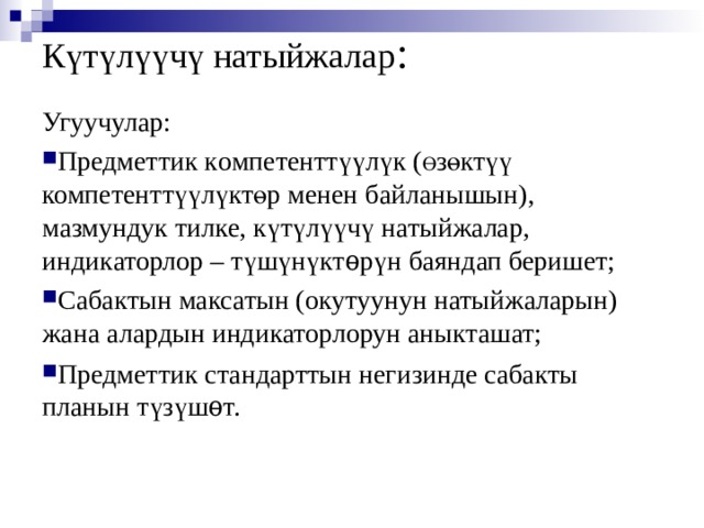 Күтүлүүчү натыйжалар : Угуучулар: Предметтик к омпетентт үү л ү к ( Ө зөктүү  компетенттүүлүктөр менен байланышын), мазмундук тилке, күтүлүүчү натыйжалар, индикаторлор – түшүнүктѳрүн баяндап беришет; Сабактын максатын (окутуунун натыйжаларын) жана алардын индикаторлорун аныкташат; Предметтик стандарттын негизинде сабакты планын түзүшѳт.   