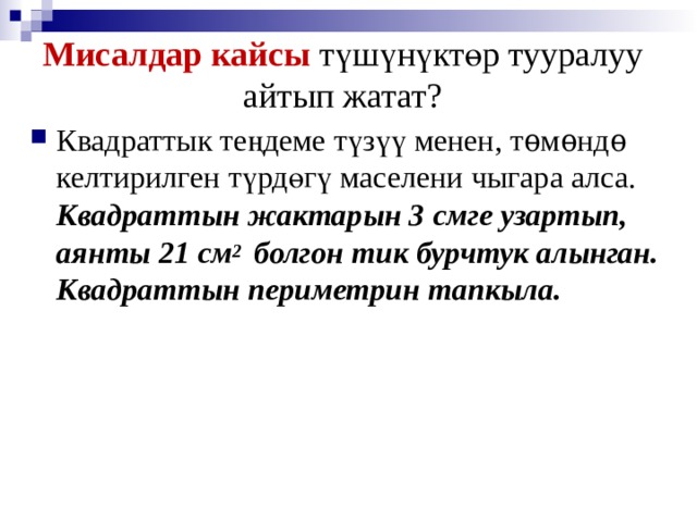 Мисалдар кайсы түшүнүктөр тууралуу айтып жатат? Квадраттык теңдеме түзүү менен, тѳмѳндѳ келтирилген түрдөгү маселени чыгара алса. Квадраттын жактарын 3 смге узартып, аянты 21 см 2 болгон тик бурчтук алынган. Квадраттын периметрин тапкыла. 
