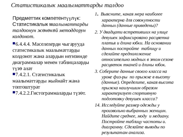 Статистикалык маалыматтарды талдоо   1 . Выясните, какая мера наиболее характерна для совокупности данных (данные приведены)? 2. У двадцати встретивших на улице девушек зафиксировано расцветка платья и длина юбки. На основании данных постройте таблицу и сделайте предположение относительно модных в этом сезоне расцветок тканей и длины юбок. 3. Соберите данные своего класса на уроке физ-ры по прыжке в высоту (данные). Определите, какая высота прыжка наилучшим образом характеризует спортивную подготовку девушек класса? 14. Исследуйте размер одежды у произвольно выбранных женщин. Найдите среднее, моду и медиану. Постройте таблицу частоты и. диаграмму. Сделайте выводы по результатам анализа.  Предметтик компетент үү л ү к: Статистикалык м аалыматтарды талдоонун жѳнѳкѳй методдорун колдонот. 6.4.4.4. Маселелерди чыгарууда статистикалык маалыматтарды колдонот жана алардын негизинде диаграммалар менен таблицаларды түзѳ алат 7.4.2.1. Статистикалык маалыматтарды жыйнайт жана топтоштурат 7.4.2.2.Гистограммаларды түзѳт. 