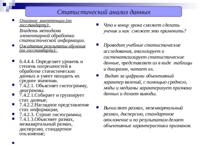 Статистический анализ данных Описание компетенции (по госстандарту) :  Владеть методами элементарной обработки статистической информации. Ожидаемые результаты обучения (по госстандарту):  6.4.4.4. Определяет уровень и степень погрешностей в обработке статистических данных и умеет находить их среднее значении. 7.4.2.1. Объясняет гистограмму, диаграммы. 7.4.2.1.Собирает и группирует стат. данные; 7.4.2.2.Наглядное представление стат. информации; 7.4.2.3. Строит гистограммы; 7.4.1.3.Объясняет размах, межквартальный размах, дисперсию, стандартное отклонение;    Что к концу урока сможет сделать ученик и как сможет это применить?  Проводит учебные статистические исследования, анализирует и систематизизирует статистические данные, представляет их в виде таблицы и диаграмм, читает их.  Видит за цифрами объективный характер явлений, с помощью среднего, моды и медианы характеризует признаки данных и делает выводы.  Вычисляет размах, межквартальный размах, дисперсию, стандартное отклонение и по результатам делает объективные характеристики признаков. 