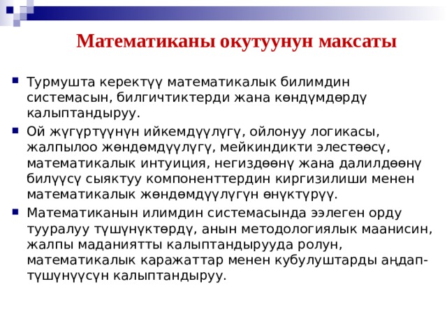 Математиканы окутуунун максаты Турмушта керектүү математикалык билимдин системасын, билгичтиктерди жана көндүмдѳрдү калыптандыруу. Ой жүгүртүүнүн ийкемдүүлүгү, ойлонуу логикасы, жалпылоо жөндөмдүүлүгү, мейкиндикти элестөөсү, математикалык интуиция, негиздөөнү жана далилдөөнү билүүсү сыяктуу компоненттердин киргизилиши менен математикалык жөндөмдүүлүгүн өнүктүрүү. Математиканын илимдин системасында ээлеген орду тууралуу түшүнүктѳрдү, анын методологиялык маанисин, жалпы маданиятты калыптандырууда ролун, математикалык каражаттар менен кубулуштарды аңдап-түшүнүүсүн калыптандыруу. 