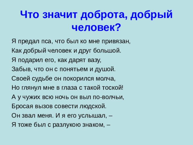 Что значит доброта, добрый человек? Я предал пса, что был ко мне привязан, Как добрый человек и друг большой. Я подарил его, как дарят вазу, Забыв, что он с понятьем и душой. Своей судьбе он покорился молча, Но глянул мне в глаза с такой тоской! А у чужих всю ночь он выл по-волчьи, Бросая вызов совести людской. Он звал меня. И я его услышал, – Я тоже был с разлукою знаком, – 