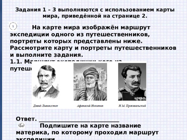 Задания 1 – 3 выполняются с использованием карты мира, приведённой на странице 2.  На карте мира изображён маршрут экспедиции одного из путешественников, портреты которых представлены ниже. Рассмотрите карту и портреты путешественников и выполните задания. 1.1. Маршрут экспедиции кого из путешественников изображён на карте? Ответ. ____________________________  Подпишите на карте название материка, по которому проходил маршрут экспедиции. 