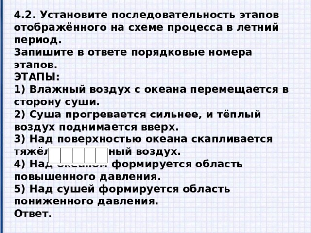 4.2. Установите последовательность этапов отображённого на схеме процесса в летний период. Запишите в ответе порядковые номера этапов. ЭТАПЫ: 1) Влажный воздух с океана перемещается в сторону суши. 2) Суша прогревается сильнее, и тёплый воздух поднимается вверх. 3) Над поверхностью океана скапливается тяжёлый холодный воздух. 4) Над океаном формируется область повышенного давления. 5) Над сушей формируется область пониженного давления. Ответ.  4.3. Каковы последствия процесса, изображённого на схеме, в летний период? Ответ.________________________________________________________________________________________________________ 